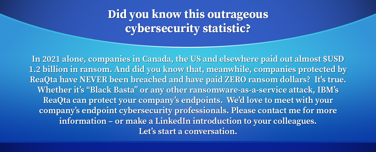 Did you know this outrageous cybersecurity statistic? In 2021 alone, companies in Canada, the US and elsewhere paid out almost $USD 1.2 billion in ransom. And did you know that, meanwhile, companies protected by ReaQta have NEVER been breached and have paid ZERO ransom dollars? It's true. Whether it’s “Black Basta” or any other ransomware-as-a-service attack, IBM’s ReaQta can protect your company’s endpoints. We’d love to meet with your company’s endpoint cybersecurity professionals. Please contact me for more information – or make a LinkedIn introduction to your colleagues. Let’s start a conversation.